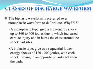  The biphasic waveform is preferred over
monophasic waveform to defibrillate. Why?????
• A monophasic type, give a high-energy shock,
up to 360 to 400 joules due to which increased
cardiac injury and in burns the chest around the
shock pad sites.
• A biphasic type, give two sequential lowerenergy shocks of 120 - 200 joules, with each
shock moving in an opposite polarity between
the pads.

 