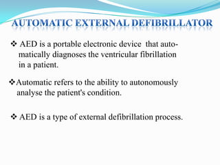  AED is a portable electronic device that automatically diagnoses the ventricular fibrillation
in a patient.
Automatic refers to the ability to autonomously
analyse the patient's condition.
 AED is a type of external defibrillation process.

 