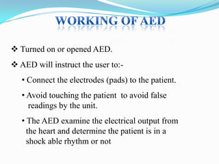 Turned on or opened AED.
 AED will instruct the user to:-

• Connect the electrodes (pads) to the patient.
• Avoid touching the patient to avoid false
readings by the unit.

• The AED examine the electrical output from
the heart and determine the patient is in a
shock able rhythm or not

 