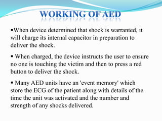 When device determined that shock is warranted, it
will charge its internal capacitor in preparation to
deliver the shock.
 When charged, the device instructs the user to ensure
no one is touching the victim and then to press a red
button to deliver the shock.
 Many AED units have an 'event memory' which
store the ECG of the patient along with details of the
time the unit was activated and the number and
strength of any shocks delivered.

 