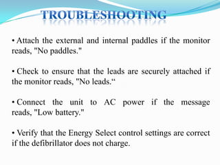 • Attach the external and internal paddles if the monitor
reads, "No paddles."
• Check to ensure that the leads are securely attached if
the monitor reads, "No leads.“

• Connect the unit to AC power if the message
reads, "Low battery."
• Verify that the Energy Select control settings are correct
if the defibrillator does not charge.

 