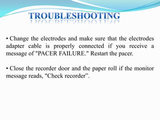 • Change the electrodes and make sure that the electrodes
adapter cable is properly connected if you receive a
message of "PACER FAILURE." Restart the pacer.
• Close the recorder door and the paper roll if the monitor
message reads, "Check recorder”.

 