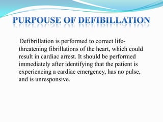 Defibrillation is performed to correct lifethreatening fibrillations of the heart, which could
result in cardiac arrest. It should be performed
immediately after identifying that the patient is
experiencing a cardiac emergency, has no pulse,
and is unresponsive.

 