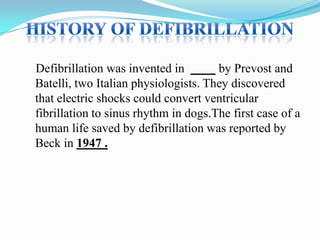 Defibrillation was invented in
by Prevost and
Batelli, two Italian physiologists. They discovered
that electric shocks could convert ventricular
fibrillation to sinus rhythm in dogs.The first case of a
human life saved by defibrillation was reported by
Beck in 1947 .

 