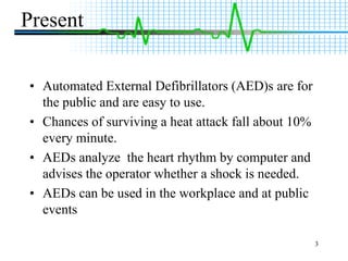 3PresentAutomated External Defibrillators (AED)s are for the public and are easy to use.Chances of surviving a heat attack fall about 10% every minute.AEDs analyze  the heart rhythm by computer and advises the operator whether a shock is needed.AEDs can be used in the workplace and at public events