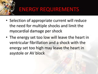 ENERGY REQUIREMENTS
• Selection of appropriate current will reduce
the need for multiple shocks and limit the
myocardial damage per shock
• The energy set too low will leave the heart in
ventricular fibrillation and a shock with the
energy set too high may leave the heart in
asystole or AV block
 