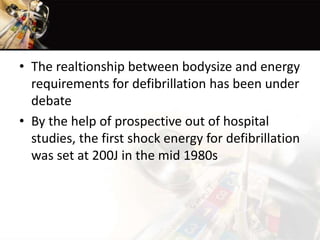 • The realtionship between bodysize and energy
requirements for defibrillation has been under
debate
• By the help of prospective out of hospital
studies, the first shock energy for defibrillation
was set at 200J in the mid 1980s
 