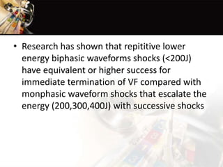 • Research has shown that repititive lower
energy biphasic waveforms shocks (<200J)
have equivalent or higher success for
immediate termination of VF compared with
monphasic waveform shocks that escalate the
energy (200,300,400J) with successive shocks
 