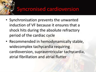 Syncronised cardioversion
• Synchronisation prevents the unwanted
induction of VF because it ensures that a
shock hits during the absolute refractory
period of the cardiac cycle
• Recommended in hemodynamically stable,
widecomplex tachycardia requiring
cardioversion, supraventricular tachycardia,
atrial fibrillation and atrial flutter
 