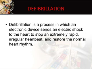 DEFIBRILLATION
• Defibrillation is a process in which an
electronic device sends an electric shock
to the heart to stop an extremely rapid,
irregular heartbeat, and restore the normal
heart rhythm.
 