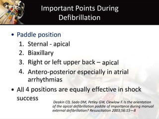 Important Points During
Defibrillation
• Paddle position
1.
2.
3.
4.
Sternal - apical
Biaxillary
Right or left upper back – apical
Antero-posterior especially in atrial
arrhythmias
4 positions are equally effective in shock• All
success Deakin CD, Sado DM, Petley GW, Clewlow F. Is the orientation
of the apical defibrillation paddle of importance during manual
external defibrillation? Resuscitation 2003;56:15—8
 