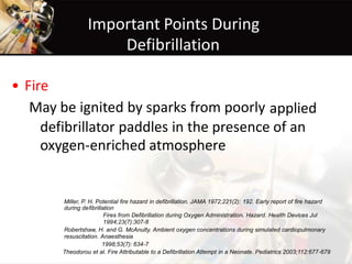 Important Points During
Defibrillation
• Fire
May be ignited by sparks from poorly applied
defibrillator paddles in the presence of an
oxygen-enriched atmosphere
Miller, P. H. Potential fire hazard in defibrillation. JAMA 1972;221(2): 192. Early report of fire hazard
during defibrillation
Fires from Defibrillation during Oxygen Administration. Hazard. Health Devices Jul
1994;23(7):307-8
Robertshaw, H. and G. McAnulty. Ambient oxygen concentrations during simulated cardiopulmonary
resuscitation. Anaesthesia
1998;53(7): 634-7
Theodorou et al. Fire Attributable to a Defibrillation Attempt in a Neonate. Pediatrics 2003;112:677-679
 