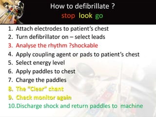 How to defibrillate ?
stop look go
1.
2.
3.
4.
5.
6.
7.
8.
9.
Attach electrodes to patient’s chest
Turn defibrillator on – select leads
Analyse the rhythm ?shockable
Apply coupling agent or
Select energy level
Apply paddles to chest
Charge the paddles
The “Clear” chant
Check monitor again
pads to patient’s chest
10.Discharge shock and return paddles to machine
 