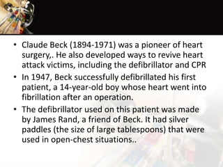 • Claude Beck (1894-1971) was a pioneer of heart
surgery,. He also developed ways to revive heart
attack victims, including the defibrillator and CPR
• In 1947, Beck successfully defibrillated his first
patient, a 14-year-old boy whose heart went into
fibrillation after an operation.
• The defibrillator used on this patient was made
by James Rand, a friend of Beck. It had silver
paddles (the size of large tablespoons) that were
used in open-chest situations..
 