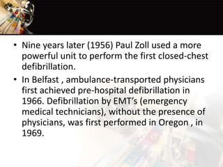 • Nine years later (1956) Paul Zoll used a more
powerful unit to perform the first closed-chest
defibrillation.
• In Belfast , ambulance-transported physicians
first achieved pre-hospital defibrillation in
1966. Defibrillation by EMT’s (emergency
medical technicians), without the presence of
physicians, was first performed in Oregon , in
1969.
 