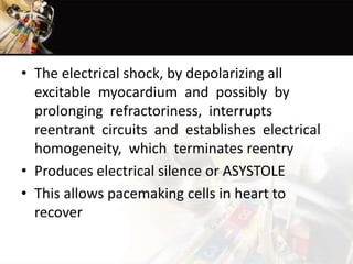 • The electrical shock, by depolarizing all
excitable myocardium and possibly by
prolonging refractoriness, interrupts
reentrant circuits and establishes electrical
homogeneity, which terminates reentry
• Produces electrical silence or ASYSTOLE
• This allows pacemaking cells in heart to
recover
 