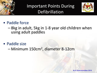 Important Points During
                 Defibrillation

• Paddle force
   – 8kg in adult, 5kg in 1-8 year old children when
     using adult paddles

• Paddle size
   – Minimum 150cm2, diameter 8-12cm



                                        ALS Subcommittee 2010
 