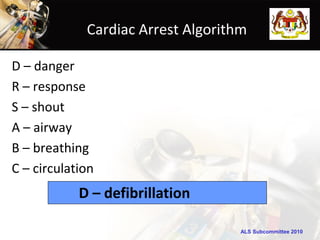 Cardiac Arrest Algorithm

D – danger
R – response
S – shout
A – airway
B – breathing
C – circulation
            D – defibrillation

                                    ALS Subcommittee 2010
 