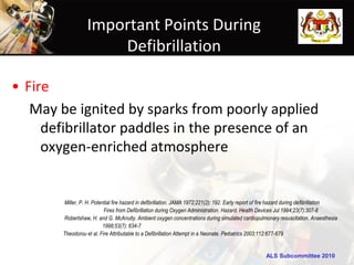 Important Points During
                       Defibrillation

• Fire
   May be ignited by sparks from poorly applied
     defibrillator paddles in the presence of an
     oxygen-enriched atmosphere


        Miller, P. H. Potential fire hazard in defibrillation. JAMA 1972;221(2): 192. Early report of fire hazard during defibrillation
                           Fires from Defibrillation during Oxygen Administration. Hazard. Health Devices Jul 1994;23(7):307-8
        Robertshaw, H. and G. McAnulty. Ambient oxygen concentrations during simulated cardiopulmonary resuscitation. Anaesthesia
                           1998;53(7): 634-7
        Theodorou et al. Fire Attributable to a Defibrillation Attempt in a Neonate. Pediatrics 2003;112:677-679


                                                                                                      ALS Subcommittee 2010
 