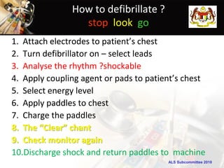 How to defibrillate ?
                 stop look go
1. Attach electrodes to patient’s chest
2. Turn defibrillator on – select leads
3. Analyse the rhythm ?shockable
4. Apply coupling agent or pads to patient’s chest
5. Select energy level
6. Apply paddles to chest
7. Charge the paddles
8. The “Clear” chant
9. Check monitor again
10.Discharge shock and return paddles to machine
                                        ALS Subcommittee 2010
 