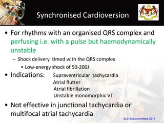 Synchronised Cardioversion

• For rhythms with an organised QRS complex and
  perfusing i.e. with a pulse but haemodynamically
  unstable
  – Shock delivery timed with the QRS complex
     • Low-energy shock of 50-200J
• Indications:    Supraventricular tachycardia
                  Atrial flutter
                  Atrial fibrillation
                  Unstable monomorphic VT
• Not effective in junctional tachycardia or
  multifocal atrial tachycardia
                                                 ALS Subcommittee 2010
 