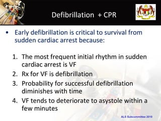 Defibrillation + CPR

• Early defibrillation is critical to survival from
  sudden cardiac arrest because:

  1. The most frequent initial rhythm in sudden
     cardiac arrest is VF
  2. Rx for VF is defibrillation
  3. Probability for successful defibrillation
     diminishes with time
  4. VF tends to deteriorate to asystole within a
     few minutes
                                           ALS Subcommittee 2010
 