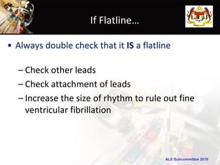 If Flatline…

• Always double check that it IS a flatline

  – Check other leads
  – Check attachment of leads
  – Increase the size of rhythm to rule out fine
    ventricular fibrillation



                                         ALS Subcommittee 2010
 
