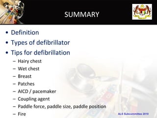 SUMMARY

• Definition
• Types of defibrillator
• Tips for defibrillation
   –   Hairy chest
   –   Wet chest
   –   Breast
   –   Patches
   –   AICD / pacemaker
   –   Coupling agent
   –   Paddle force, paddle size, paddle position
   –   Fire                                         ALS Subcommittee 2010
 