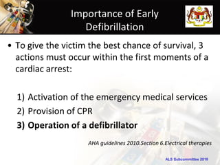 Importance of Early
                   Defibrillation
• To give the victim the best chance of survival, 3
  actions must occur within the first moments of a
  cardiac arrest:

  1) Activation of the emergency medical services
  2) Provision of CPR
  3) Operation of a defibrillator
                    AHA guidelines 2010.Section 6.Electrical therapies

                                                   ALS Subcommittee 2010
 