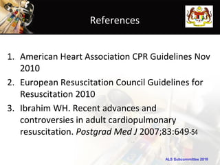 References


1. American Heart Association CPR Guidelines Nov
   2010
2. European Resuscitation Council Guidelines for
   Resuscitation 2010
3. Ibrahim WH. Recent advances and
   controversies in adult cardiopulmonary
   resuscitation. Postgrad Med J 2007;83:649-54

                                     ALS Subcommittee 2010
 