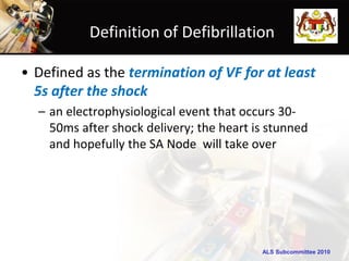 Definition of Defibrillation

• Defined as the termination of VF for at least
  5s after the shock
  – an electrophysiological event that occurs 30-
    50ms after shock delivery; the heart is stunned
    and hopefully the SA Node will take over




                                          ALS Subcommittee 2010
 