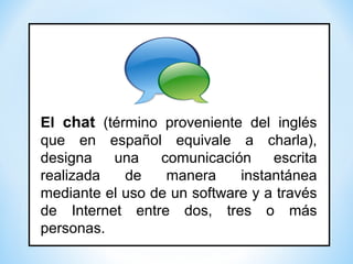 El chat (término proveniente del inglés
que en español equivale a charla),
designa una comunicación escrita
realizada de manera instantánea
mediante el uso de un software y a través
de Internet entre dos, tres o más
personas.
 