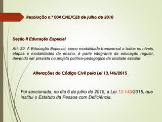  Resolução n.º 004 CNE/CEB de julho de 2010Resolução n.º 004 CNE/CEB de julho de 2010
Seção II Educação EspecialSeção II Educação Especial
Art. 29. A Educação Especial, como modalidade transversal a todos os níveis,
etapas e modalidades de ensino, é parte integrante da educação regular,
devendo ser prevista no projeto político-pedagógico da unidade escolar.
Alterações do Código Civil pela Lei 13.146/2015Alterações do Código Civil pela Lei 13.146/2015
Foi sancionada, no dia 6 de julho de 2015, a Lei 13.146/2015, que
institui o Estatuto da Pessoa com Deficiência.
 