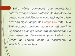 Entre vários comandos que representam
notável avanço para a proteção da dignidade da
pessoa com deficiência, a nova legislação altera
e revoga alguns artigos do Código Civil (arts. 114 a
116), trazendo grandes mudanças estruturais e
funcionais na antiga teoria das incapacidades, o
que repercute diretamente para institutos do
Direito de Família, como o casamento, a
interdição e a curatela.
 