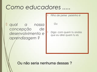 Como educadores .....
 qual a nossa
concepção de
desenvolvimento e
aprendizagem ?
 Filho de peixe peixinho é
Ou
 Diga com quem tu andas
que eu direi quem tu és
Ou não seria nenhuma dessas ?
 
