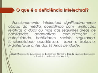 O que é a deficiência Intelectual?O que é a deficiência Intelectual?
Funcionamento intelectual significativamente
abaixo da média, coexistindo com limitações
relativas a duas ou mais das seguintes áreas de
habilidades adaptativas: comunicação e
autocuidado, habilidades sociais, segurança,
funcionalidade acadêmica, lazer e trabalho.
Manifesta-se antes dos 18 Anos de idade.
AAMR (Associação Americana de Deficiência Mental) e DSM-IV (Manual Diagnóstico
e Estatístico de Transtornos Mentais),
 