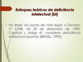 Enfoques teóricos da deficiênciaEnfoques teóricos da deficiência
intelectual (DI)intelectual (DI)
 No Brasil, do ponto de vista legal, o Decreto
nº 3.298, de 20 de dezembro de 1999,
Capítulo I, Artigo 4º, considera deficiência
intelectual quando (BRASIL, 1999):
 