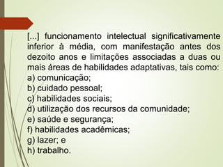 [...] funcionamento intelectual significativamente
inferior à média, com manifestação antes dos
dezoito anos e limitações associadas a duas ou
mais áreas de habilidades adaptativas, tais como:
a) comunicação;
b) cuidado pessoal;
c) habilidades sociais;
d) utilização dos recursos da comunidade;
e) saúde e segurança;
f) habilidades acadêmicas;
g) lazer; e
h) trabalho.
 