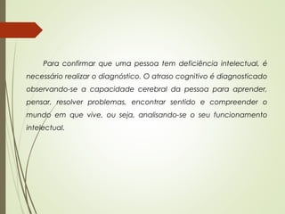 Para confirmar que uma pessoa tem deficiência intelectual, é
necessário realizar o diagnóstico. O atraso cognitivo é diagnosticado
observando-se a capacidade cerebral da pessoa para aprender,
pensar, resolver problemas, encontrar sentido e compreender o
mundo em que vive, ou seja, analisando-se o seu funcionamento
intelectual.
 