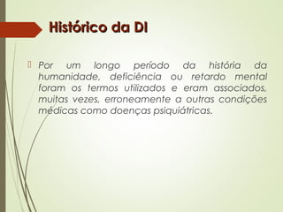 Histórico da DIHistórico da DI
 Por um longo período da história da
humanidade, deficiência ou retardo mental
foram os termos utilizados e eram associados,
muitas vezes, erroneamente a outras condições
médicas como doenças psiquiátricas.
 