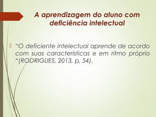 A aprendizagem do aluno com
deficiência intelectual
 “O deficiente intelectual aprende de acordo
com suas características e em ritmo próprio
“(RODRIGUES, 2013, p. 54).
 