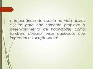 a importância da escola na vida desses
sujeitos para não somente propiciar o
desenvolvimento de habilidades como
também desfazer esses equívocos que
impedem a inserção social.
 