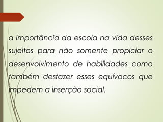 a importância da escola na vida desses
sujeitos para não somente propiciar o
desenvolvimento de habilidades como
também desfazer esses equívocos que
impedem a inserção social.
 