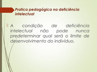 Pratica pedagógica na deficiência
intelectual
 A condição de deficiência
intelectual não pode nunca
predeterminar qual será o limite de
desenvolvimento do indivíduo.
 