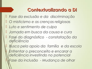 Contextualizando a DIContextualizando a DI
 Fase da exclusão e da discriminação
 O misticismo e as crenças religiosas
 Luto e sentimento de culpa
 Jornada em busca da causa e cura
 Fase do diagnóstico - constatação da
deficiência
 Busca pela apoio da família e da escola
 Enfrentar o preconceito e encarar a
deficiência investindo no potencial
 Fase da inclusão - Mudança de olhar
 