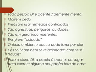  Toda pessoa DI é doente / demente mental
 Morrem cedo
 Precisam usar remédios controlados
 São agressivas, perigosas ou dóceis
 São em geral incompetentes
 Existe um “culpado”
 O meio ambiente pouco pode fazer por eles
 Eles só ficam bem se relacionados com seus
“iguais”
 Para o aluno DI, a escola é apenas um lugar
para exercer alguma ocupação fora de casa
 