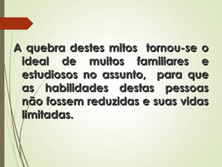 A quebra destes mitos tornou-se oA quebra destes mitos tornou-se o
ideal de muitos familiares eideal de muitos familiares e
estudiosos no assunto, para queestudiosos no assunto, para que
as habilidades destas pessoasas habilidades destas pessoas
não fossem reduzidas e suas vidasnão fossem reduzidas e suas vidas
limitadas.limitadas.
 