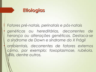 EtiologiasEtiologias
 Fatores pré-natais, perinatais e pós-natais
• genéticas ou hereditárias, decorrentes de
herança ou alterações genéticas. Destaca-se
a síndrome de Down e síndrome do X Frágil
• ambientais, decorrentes de fatores externos
como, por exemplo: toxoplasmose, rubéola,
sífilis, dentre outros.
 