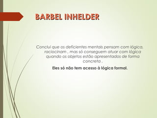 BARBEL INHELDERBARBEL INHELDER
Conclui que os deficientes mentais pensam com lógica,
raciocinam , mas só conseguem atuar com lógica
quando os objetos estão apresentados de forma
concreta .
Eles só não tem acesso à lógica formal.
 