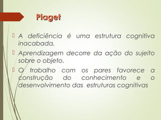 PiagetPiaget
 A deficiência é uma estrutura cognitiva
inacabada.
 Aprendizagem decorre da ação do sujeito
sobre o objeto.
 O trabalho com os pares favorece a
construção do conhecimento e o
desenvolvimento das estruturas cognitivas
 